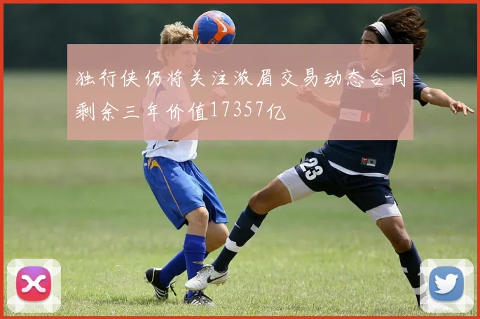 独行侠仍将关注浓眉交易动态合同剩余三年价值17357亿