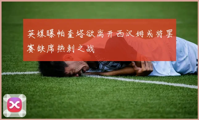 英媒曝帕奎塔欲离开西汉姆或将罢赛缺席热刺之战