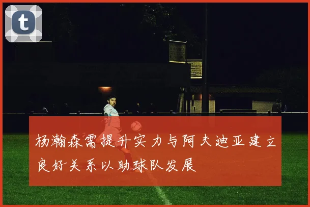 杨瀚森需提升实力与阿夫迪亚建立良好关系以助球队发展