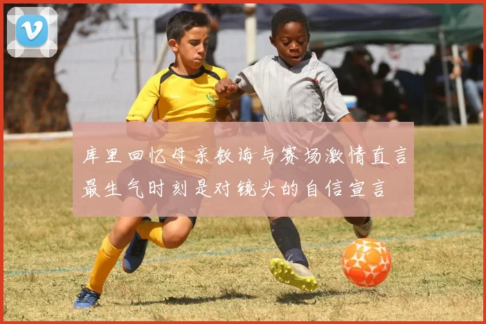 库里回忆母亲教诲与赛场激情直言最生气时刻是对镜头的自信宣言