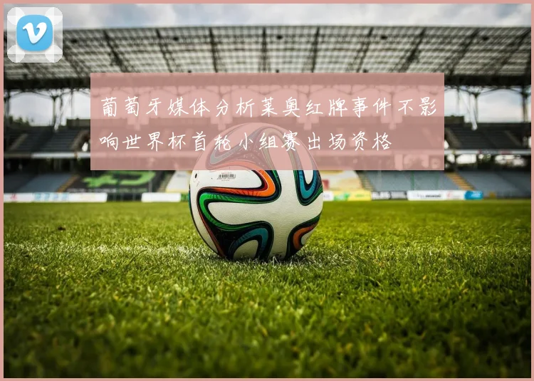 葡萄牙媒体分析莱奥红牌事件不影响世界杯首轮小组赛出场资格