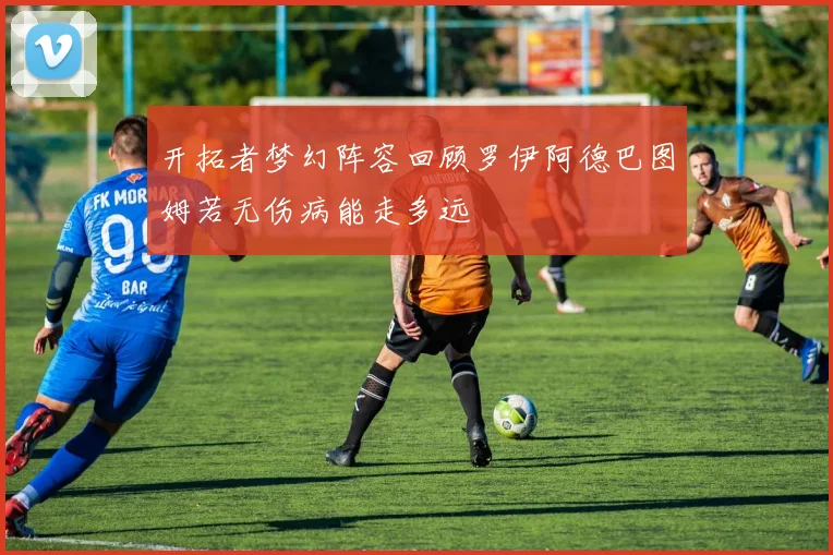 开拓者梦幻阵容回顾罗伊阿德巴图姆若无伤病能走多远