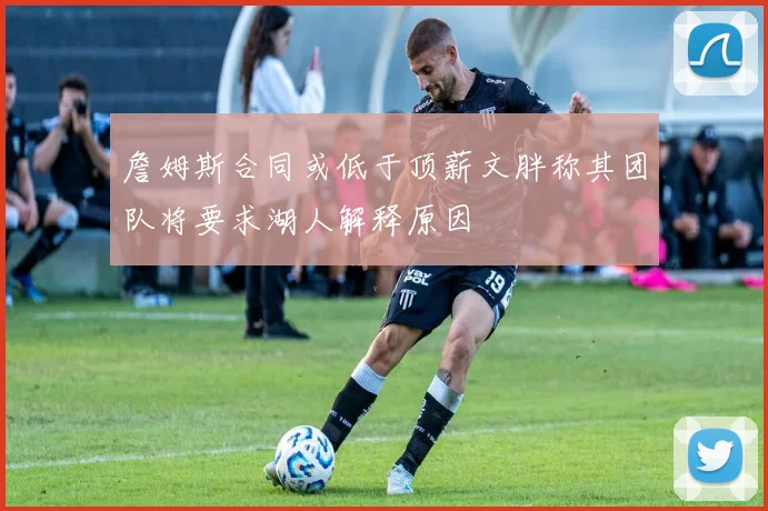詹姆斯合同或低于顶薪文胖称其团队将要求湖人解释原因