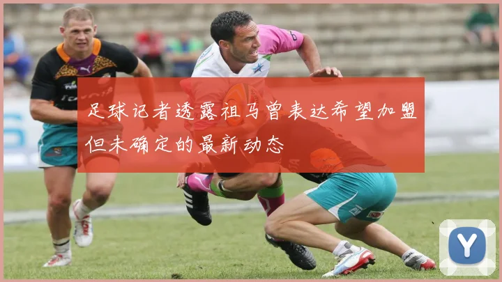 足球记者透露祖马曾表达希望加盟但未确定的最新动态