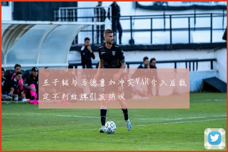 王子铭与马德鲁加冲突VAR介入后裁定不判红牌引发热议