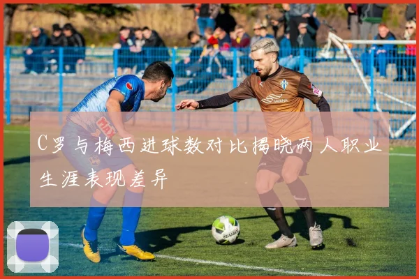 C罗与梅西进球数对比揭晓两人职业生涯表现差异