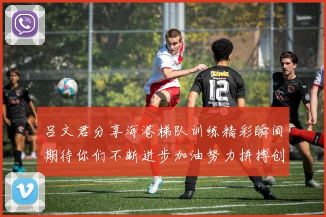 吕文君分享海港梯队训练精彩瞬间期待你们不断进步加油努力拼搏创造辉煌