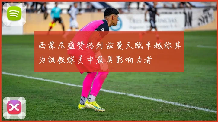 西蒙尼盛赞格列兹曼天赋卓越称其为执教球员中最具影响力者