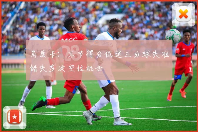 乌度卡：末节得分低迷三分球失准错失多次空位机会