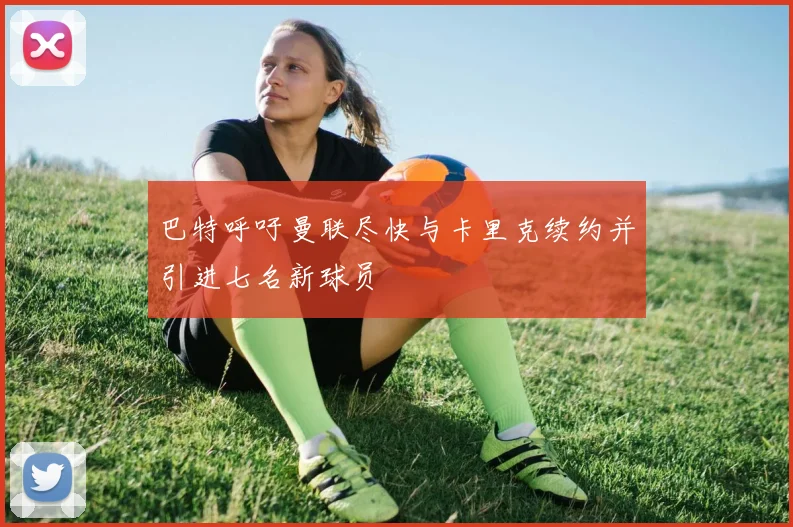 巴特呼吁曼联尽快与卡里克续约并引进七名新球员