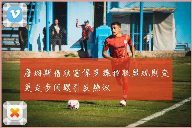 詹姆斯借助富保罗操控联盟规则变更走步问题引发热议